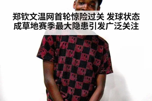 郑钦文温网首轮惊险过关 发球状态成草地赛季最大隐患引发广泛关注