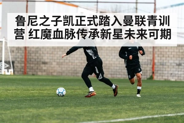 鲁尼之子凯正式踏入曼联青训营 红魔血脉传承新星未来可期