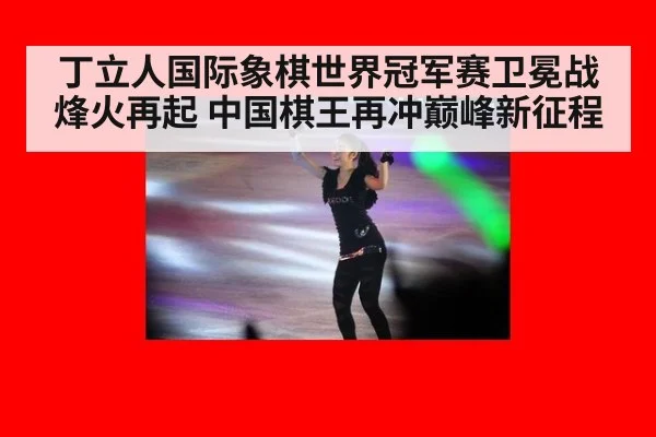 丁立人国际象棋世界冠军赛卫冕战烽火再起 中国棋王再冲巅峰新征程