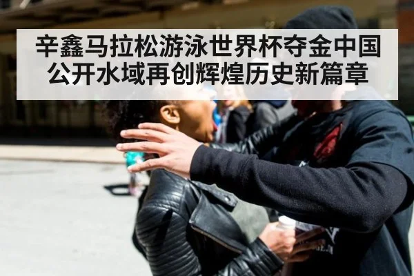辛鑫马拉松游泳世界杯夺金中国公开水域再创辉煌历史新篇章